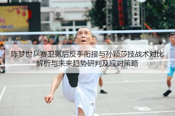 陈梦世乒赛卫冕后反手衔接与孙颖莎技战术对比解析与未来趋势研判及应对策略
