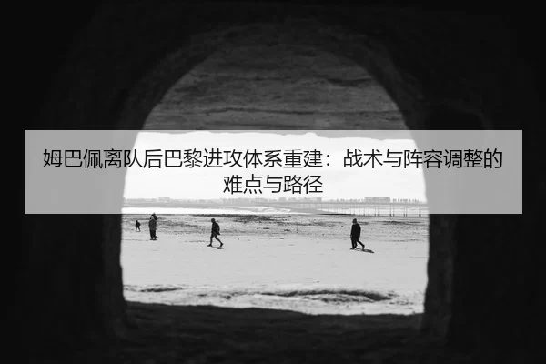 姆巴佩离队后巴黎进攻体系重建：战术与阵容调整的难点与路径