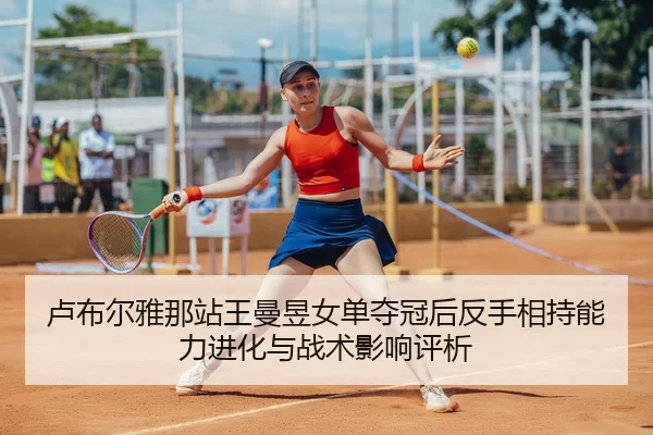 卢布尔雅那站王曼昱女单夺冠后反手相持能力进化与战术影响评析